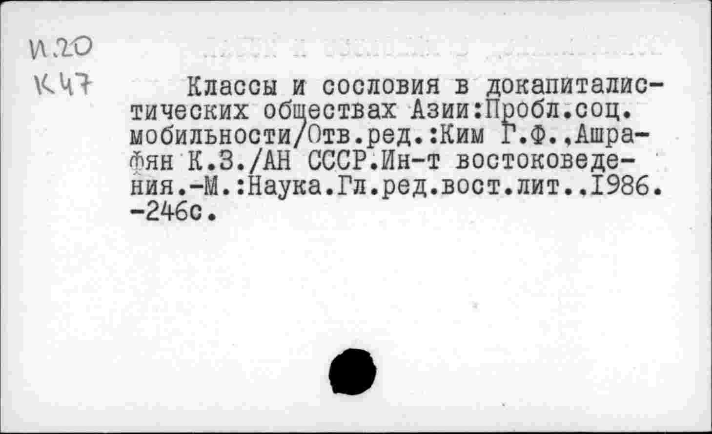 ﻿\Д2.О
К 41
Классы и сословия в докапиталистических обществах Азии:Пробл.соц. мобильности/Отв.ред.:Ким Г.Ф..Ашра-<Т)ЯН К.З./АН СССР.Ин-т востоковедения.-М. :Наука.Гл.ред.вост.лит..1986. -246с.